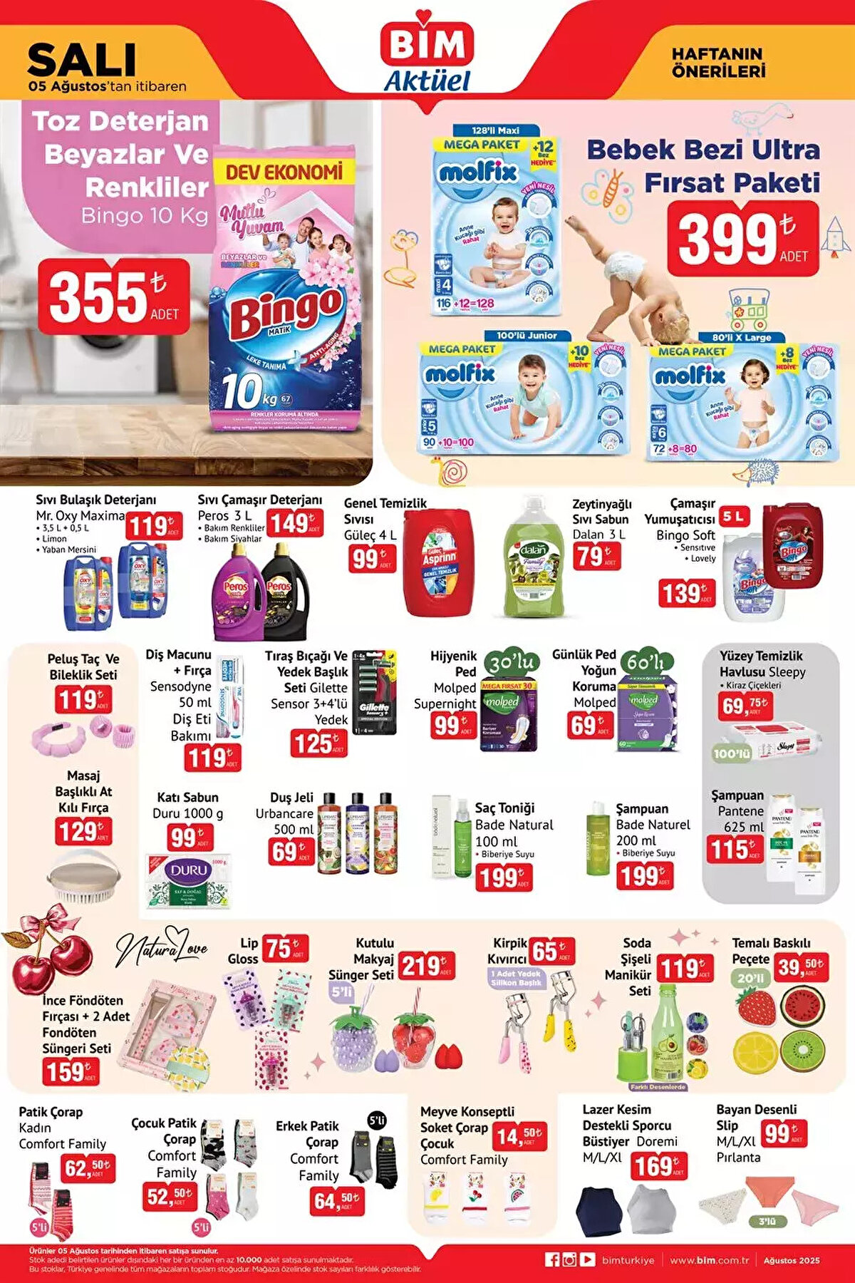 5 AĞUSTOS SALI BİM AKTÜEL KATALOĞU<br><br>Bingo Toz Deterjan Beyazlar Ve Renkliler 10 Kg 355 TL<br><br>Bebek Bezi Ultra Fırsat Paketi 399 TL<br><br>Bingo Soft Çamaşır Yumuşatıcısı 5 L 139 TL<br><br>Dalan Zeytinyağlı Sıvı Sabun 3 L 79 TL<br><br>Güleç Genel Temizlik Sıvısı 4 L 99 TL<br><br>Peros Sıvı Çamaşır Deterjanı 3 L 149 TL<br><br>Gilette Sensor Tıraş Bıçağı Ve Yedek Başlık Seti 3+4’lü Yedek 125 TL<br><br>Molped Supernight Hijyenik Ped 30'lu 99 TL<br><br>Molped Günlük Ped Yoğun Koruma 69 TL<br><br>Sleepy Yüzey Temizlik Havlusu 69,75 TL<br><br>Pantene Şampuan 625 ml 115 TL<br><br>Bade Naturel Şampuan 200 ml 199 TL<br><br>Bade Natural Saç Toniği 100 ml 199 TL<br><br>Duru Katı Sabun 1000 g 99 TL<br><br>İnce Föndöten Fırçası + 2 Adet Fondöten Süngeri Seti 159 TL