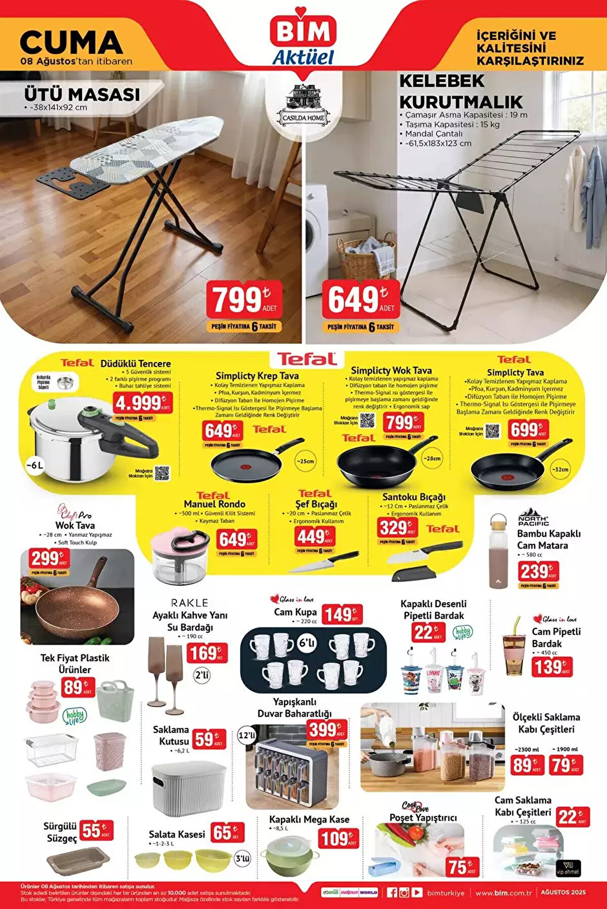 8 AĞUSTOS CUMA BİM YENİ AKTÜEL ÜRÜNLER KATALOĞU<br><br>Ütü Masası 799 TL<br><br>Kelebek Kurutmalık 649 TL<br><br>Tefal Düdüklü Tencere 4.999 TL<br><br>Simplicty Krep Tava 649 TL<br><br>Simplicty Wok Tava 799 TL<br><br>Simplicty Tava 699 TL<br><br>Santoku Bıçağı 329 TL<br><br>Manuel Rondo 649 TL<br><br>Wok Tava 299 TL<br><br>Ayaklı Kahve Yanı Su Bardağı 169 TL<br><br>Cam Kupa 6'lı 149 TL<br><br>Yapışkanlı Duvar Baharatlığı 399 TL