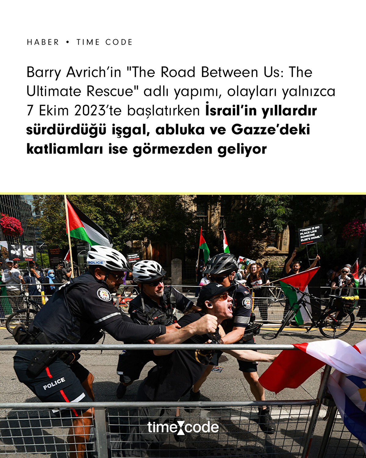 Toronto Film Festivali’nde, prömiyeri yapılan 7 Ekim 2023 olaylarını konu alan “The Road Between Us: The Ultimate Rescue” belgeseli Filistin destekçilerinin haklı tepkisiyle karşılaştı. Yaklaşık 100 polis memuru, yürüyüşçüleri kontrol altına almak için yürüyerek, bisikletle ve atlarla devriye attı. Film, emekli İsrail generali Noam Tibon’un ailesini kurtarma çabasını merkezine alıyor; ancak izleyiciler ve aktivistler, bu anlatının çatışmanın karmaşıklığını yansıtmadığını ve Filistin tarafının acılarını göz ardı ettiğini savundu.