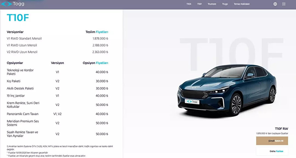 Togg T10F 2025 fiyat listesi<br><br>Togg, T10F’in fiyatlarını resmi olarak duyurdu. İşte Togg T10F 2025 teslim fiyatları:<br><br>V1 RWD Standart Menzil: 1.878.000 TL<br><br>V1 RWD Uzun Menzil: 2.188.000 TL<br><br>V2 RWD Uzun Menzil: 2.363.000 TL<br><br>Opsiyon paketleri ve fiyatları