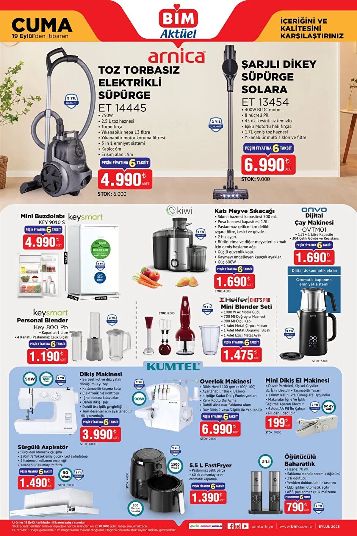 BİM AKTÜEL 19 EYLÜL 2025<br><br>Arnica Toz Torbasız Elektrikli Süpürge 4.990 TL<br><br>Arnica Solara Şarjlı Dikey Süpürge 6.990 TL<br><br>Keysmart Mini Buzdolabı 4.990 TL<br><br>Kiwi Katı Meyve Sıkacağı 1.690 TL<br><br>Onvo Dijital Çay Makinesi 1.690 TL<br><br>Keysmart Personal Blender 1.190 TL<br><br>Heifer Mini Blender Seti 1.475 TL<br><br>Kumtel Dikiş Makinesi 3.990 TL<br><br>Kumtel Overlok Makinesi 6.990 TL<br><br>Kumtel Mini Dikiş El Makinesi 199 TL<br><br>Kumtel Sürgülü Aspiratör 1.490 TL<br><br>Kumtel 5.5 L FastFryer 1.390 TL<br><br>Kumtel Öğütücülü Baharatlık 790 TL