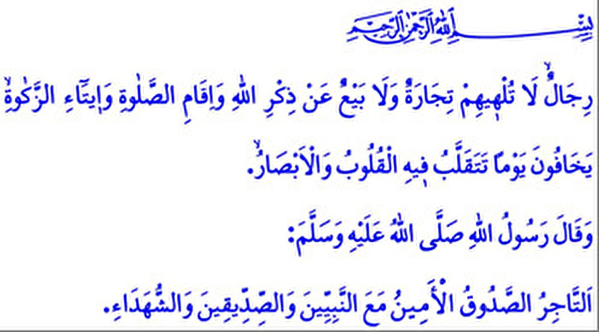 <br><br><br><br>رِجَالٌۙ لَا تُلْه۪يهِمْ تِجَارَةٌ وَلَا بَيْعٌ عَنْ ذِكْرِ اللّٰهِ وَاِقَامِ الصَّلٰوةِ وَا۪يتَٓاءِ الزَّكٰوةِۙ يَخَافُونَ يَوْمًا تَتَقَلَّبُ ف۪يهِ الْقُلُوبُ وَالْاَبْصَارُۙ.<br>وَقَالَ رَسُولُ اللّٰهِ صَلَّي اللّٰهُ عَلَيْهِ وَسَلَّمَ:<br>اَلتَّاجِرُ الصَّدُوقُ الْأَمِينُ مَعَ النَّبِيِّينَ وَالصِّدِّيقِينَ وَالشُّهَدَاءِ.