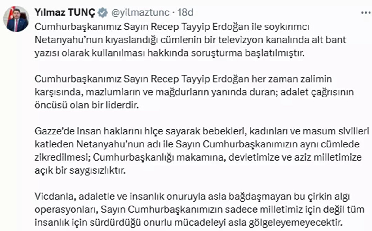 Bakan Tunç paylaşımında şunları ifade etti:<br><br>"Cumhurbaşkanımız Sayın Recep Tayyip Erdoğan ile soykırımcı Netanyahu’nun kıyaslandığı cümlenin bir televizyon kanalında alt bant yazısı olarak kullanılması hakkında soruşturma başlatılmıştır. Cumhurbaşkanımız Sayın Recep Tayyip Erdoğan her zaman zalimin karşısında, mazlumların ve mağdurların yanında duran; adalet çağrısının öncüsü olan bir liderdir. 