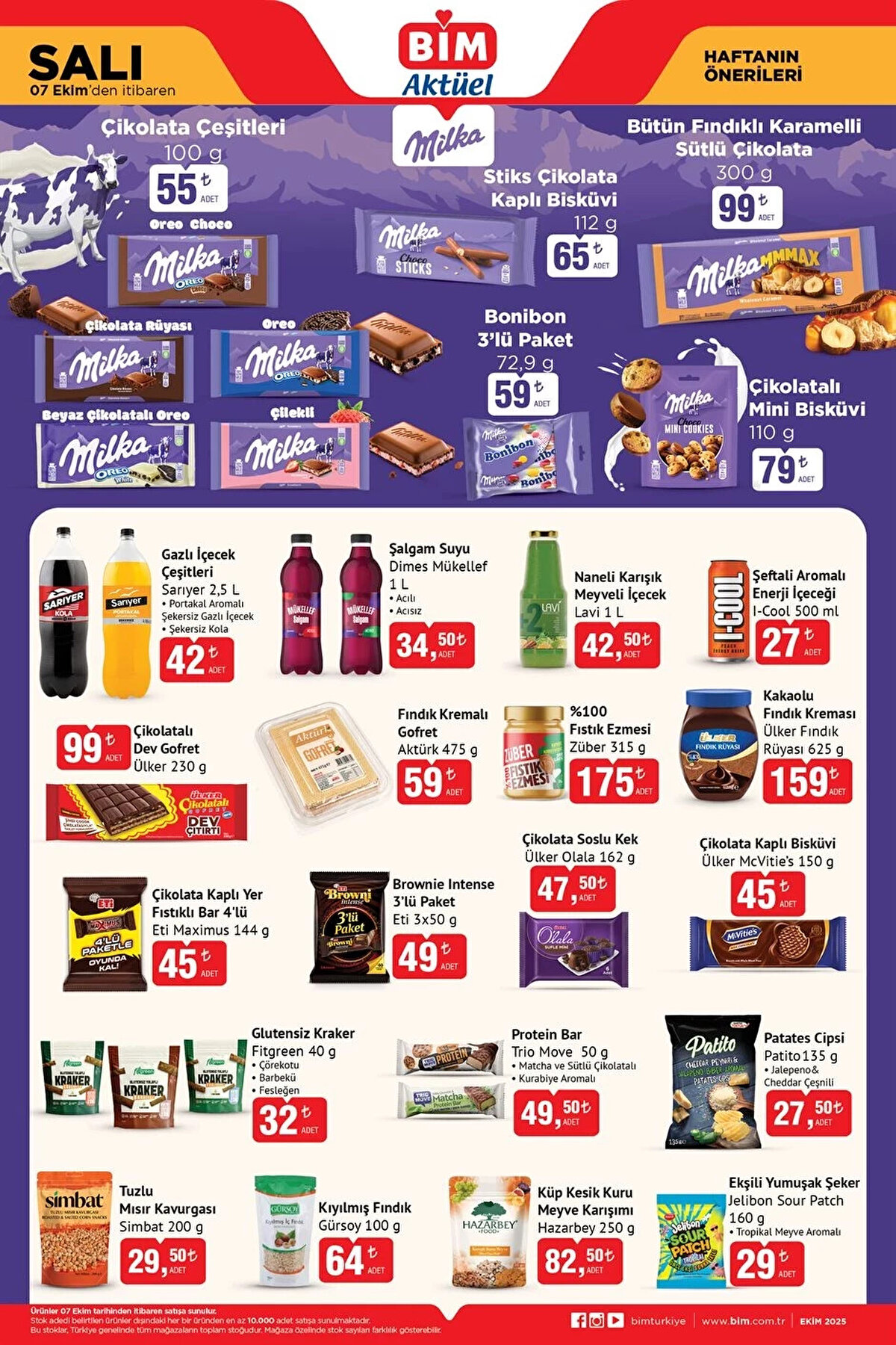 BİM AKTÜEL 7 EKİM KATALOĞU 2025<br><br>Milka Çikolata Çeşitleri 100 g 55 TL<br><br>Milka Stiks Çikolata Kaplı Bisküvi 112 g 65 TL<br><br>Milka Bütün Fındıklı Karamelli Sütlü Çikolata 300 g 99 TL<br><br>Milka Bonibon 3’lü Paket 72,9 g 59 TL<br><br>Sarıyer Gazlı İçecek Çeşitleri 2,5 L 42 TL<br><br>Dimes Mükellef Şalgam Suyu 1 L 34,50 TL<br><br>Ülker Çikolatalı Dev Gofret 230 g 99 TL<br><br>Züber %100 Fıstık Ezmesi 315 g 175 TL<br><br>Ülker Fındık Rüyası Kakaolu Fındık Kreması 625 g 159 TL
