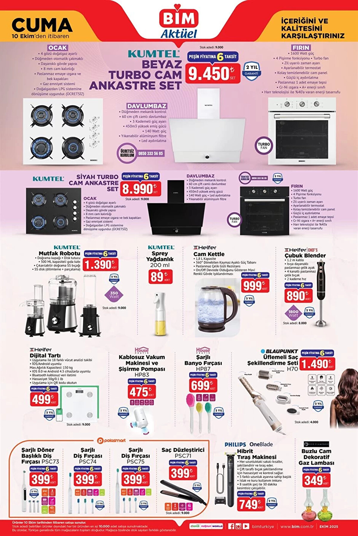 BİM AKTÜEL 10 EKİM 2025 KATALOĞU<br><br>Kumtel Beyaz Turbo Cam Ankastre Set 9.450 TL<br><br>Kumtel Siyah Turbo Cam Ankastre Set 8.990 TL<br><br>Kumtel Mutfak Robotu 1.390 TL<br><br>Kumtel Sprey Yağdanlık 200 ml 89 TL<br><br>Heifer Cam Kettle 999 TL<br><br>Heifer Çubuk Blender 890 TL<br><br>Heifer Dijital Tartı 499 TL<br><br>House Pratik Kablosuz Vakum Makinesi ve Şişirme Pompası 475 TL<br><br>House Pratik Şarjlı Banyo Fırçası HP87 699 TL<br><br>Blaupunkt Üflemeli Saç Şekillendirme Seti 1.490 TL<br><br>Polosmart Şarjlı Döner Başlıklı Diş Fırçası 399 TL<br><br>Polosmart Şarjlı Diş Fırçası PSC74 399 TL