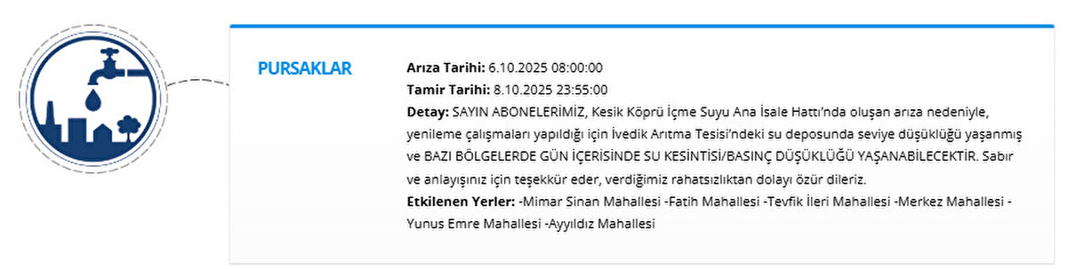 PURSAKLAR<br>Arıza Tarihi: 6.10.2025 08:00:00<br>Tamir Tarihi: 8.10.2025 23:55:00<br>Detay: SAYIN ABONELERİMİZ, Kesik Köprü İçme Suyu Ana İsale Hattı’nda oluşan arıza nedeniyle, yenileme çalışmaları yapıldığı için İvedik Arıtma Tesisi’ndeki su deposunda seviye düşüklüğü yaşanmış ve BAZI BÖLGELERDE GÜN İÇERİSİNDE SU KESİNTİSİ/BASINÇ DÜŞÜKLÜĞÜ YAŞANABİLECEKTİR. Sabır ve anlayışınız için teşekkür eder, verdiğimiz rahatsızlıktan dolayı özür dileriz.<br>Etkilenen Yerler: -Mimar Sinan Mahallesi -Fatih Mahallesi -Tevfik İleri Mahallesi -Merkez Mahallesi -Yunus Emre Mahallesi -Ayyıldız Mahallesi