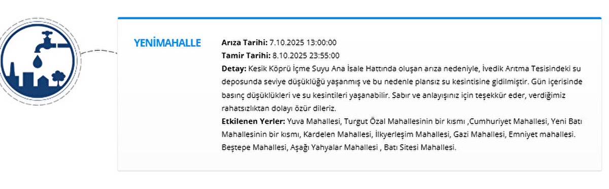 YENİMAHALLE<br>Arıza Tarihi: 7.10.2025 13:00:00<br>Tamir Tarihi: 8.10.2025 23:55:00<br>Detay: Kesik Köprü İçme Suyu Ana İsale Hattında oluşan arıza nedeniyle, İvedik Arıtma Tesisindeki su deposunda seviye düşüklüğü yaşanmış ve bu nedenle plansız su kesintisine gidilmiştir. Gün içerisinde basınç düşüklükleri ve su kesintileri yaşanabilir. Sabır ve anlayışınız için teşekkür eder, verdiğimiz rahatsızlıktan dolayı özür dileriz.<br>Etkilenen Yerler: Yuva Mahallesi, Turgut Özal Mahallesinin bir kısmı ,Cumhuriyet Mahallesi, Yeni Batı Mahallesinin bir kısmı, Kardelen Mahallesi, İlkyerleşim Mahallesi, Gazi Mahallesi, Emniyet mahallesi. Beştepe Mahallesi, Aşağı Yahyalar Mahallesi , Batı Sitesi Mahallesi.
