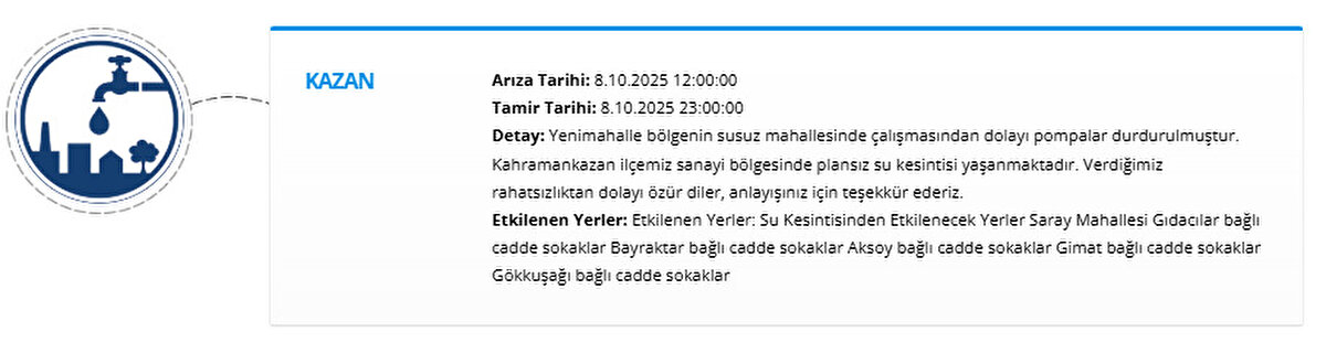 KAZAN<br>Arıza Tarihi: 8.10.2025 12:00:00<br>Tamir Tarihi: 8.10.2025 23:00:00<br>Detay: Yenimahalle bölgenin susuz mahallesinde çalışmasından dolayı pompalar durdurulmuştur. Kahramankazan ilçemiz sanayi bölgesinde plansız su kesintisi yaşanmaktadır. Verdiğimiz rahatsızlıktan dolayı özür diler, anlayışınız için teşekkür ederiz.<br>Etkilenen Yerler: Etkilenen Yerler: Su Kesintisinden Etkilenecek Yerler Saray Mahallesi Gıdacılar bağlı cadde sokaklar Bayraktar bağlı cadde sokaklar Aksoy bağlı cadde sokaklar Gimat bağlı cadde sokaklar Gökkuşağı bağlı cadde sokaklar