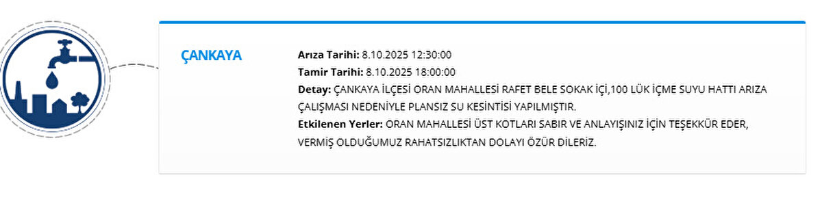 ÇANKAYA<br>Arıza Tarihi: 8.10.2025 12:30:00<br>Tamir Tarihi: 8.10.2025 18:00:00<br>Detay: ÇANKAYA İLÇESİ ORAN MAHALLESİ RAFET BELE SOKAK İÇİ,100 LÜK İÇME SUYU HATTI ARIZA ÇALIŞMASI NEDENİYLE PLANSIZ SU KESİNTİSİ YAPILMIŞTIR.<br>Etkilenen Yerler: ORAN MAHALLESİ ÜST KOTLARI SABIR VE ANLAYIŞINIZ İÇİN TEŞEKKÜR EDER, VERMİŞ OLDUĞUMUZ RAHATSIZLIKTAN DOLAYI ÖZÜR DİLERİZ.