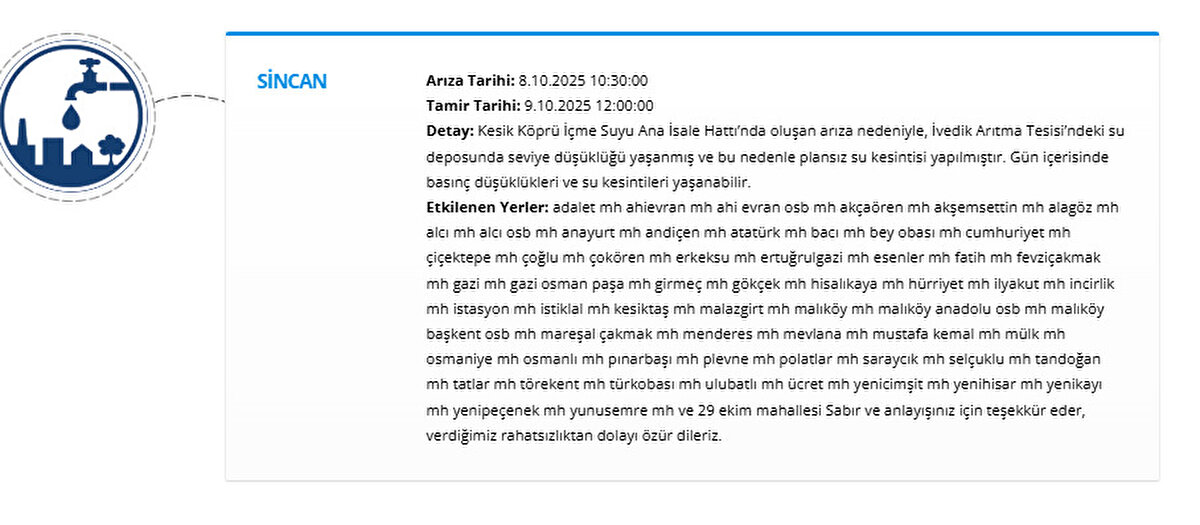 SİNCAN<br>Arıza Tarihi: 8.10.2025 10:30:00<br>Tamir Tarihi: 9.10.2025 12:00:00<br>Detay: Kesik Köprü İçme Suyu Ana İsale Hattı’nda oluşan arıza nedeniyle, İvedik Arıtma Tesisi’ndeki su deposunda seviye düşüklüğü yaşanmış ve bu nedenle plansız su kesintisi yapılmıştır. Gün içerisinde basınç düşüklükleri ve su kesintileri yaşanabilir.<br>Etkilenen Yerler: adalet mh ahievran mh ahi evran osb mh akçaören mh akşemsettin mh alagöz mh alcı mh alcı osb mh anayurt mh andiçen mh atatürk mh bacı mh bey obası mh cumhuriyet mh çiçektepe mh çoğlu mh çokören mh erkeksu mh ertuğrulgazi mh esenler mh fatih mh fevziçakmak mh gazi mh gazi osman paşa mh girmeç mh gökçek mh hisalıkaya mh hürriyet mh ilyakut mh incirlik mh istasyon mh istiklal mh kesiktaş mh malazgirt mh malıköy mh malıköy anadolu osb mh malıköy başkent osb mh mareşal çakmak mh menderes mh mevlana mh mustafa kemal mh mülk mh osmaniye mh osmanlı mh pınarbaşı mh plevne mh polatlar mh saraycık mh selçuklu mh tandoğan mh tatlar mh törekent mh türkobası mh ulubatlı mh ücret mh yenicimşit mh yenihisar mh yenikayı mh yenipeçenek mh yunusemre mh ve 29 ekim mahallesi Sabır ve anlayışınız için teşekkür eder, verdiğimiz rahatsızlıktan dolayı özür dileriz.