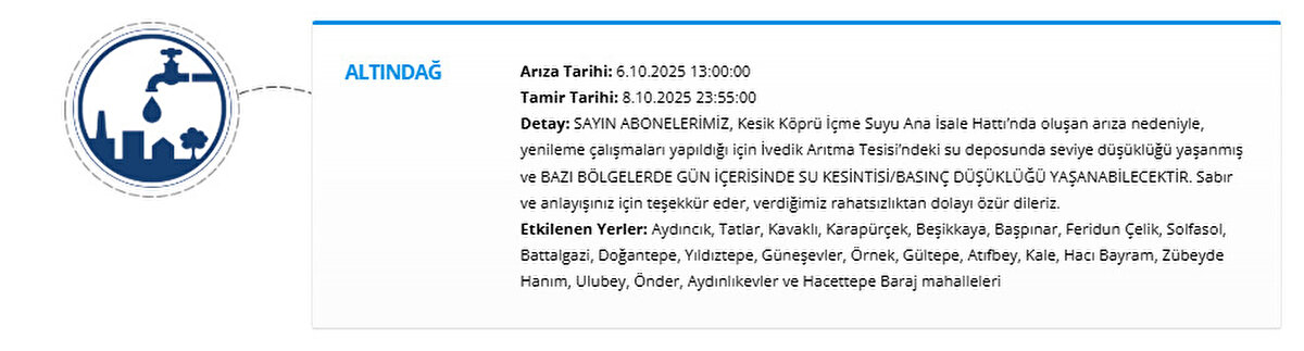 ALTINDAĞ<br>Arıza Tarihi: 6.10.2025 13:00:00<br>Tamir Tarihi: 8.10.2025 23:55:00<br>Detay: SAYIN ABONELERİMİZ, Kesik Köprü İçme Suyu Ana İsale Hattı’nda oluşan arıza nedeniyle, yenileme çalışmaları yapıldığı için İvedik Arıtma Tesisi’ndeki su deposunda seviye düşüklüğü yaşanmış ve BAZI BÖLGELERDE GÜN İÇERİSİNDE SU KESİNTİSİBASINÇ DÜŞÜKLÜĞÜ YAŞANABİLECEKTİR. Sabır ve anlayışınız için teşekkür eder, verdiğimiz rahatsızlıktan dolayı özür dileriz.<br>Etkilenen Yerler: Aydıncık, Tatlar, Kavaklı, Karapürçek, Beşikkaya, Başpınar, Feridun Çelik, Solfasol, Battalgazi, Doğantepe, Yıldıztepe, Güneşevler, Örnek, Gültepe, Atıfbey, Kale, Hacı Bayram, Zübeyde Hanım, Ulubey, Önder, Aydınlıkevler ve Hacettepe Baraj mahalleleri