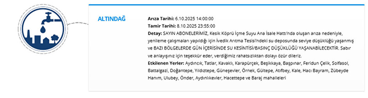 ALTINDAĞ<br>Arıza Tarihi: 6.10.2025 14:00:00<br>Tamir Tarihi: 8.10.2025 23:55:00<br>Detay: SAYIN ABONELERİMİZ, Kesik Köprü İçme Suyu Ana İsale Hattı’nda oluşan arıza nedeniyle, yenileme çalışmaları yapıldığı için İvedik Arıtma Tesisi’ndeki su deposunda seviye düşüklüğü yaşanmış ve BAZI BÖLGELERDE GÜN İÇERİSİNDE SU KESİNTİSİBASINÇ DÜŞÜKLÜĞÜ YAŞANABİLECEKTİR. Sabır ve anlayışınız için teşekkür eder, verdiğimiz rahatsızlıktan dolayı özür dileriz.<br>Etkilenen Yerler: Aydıncık, Tatlar, Kavaklı, Karapürçek, Beşikkaya, Başpınar, Feridun Çelik, Solfasol, Battalgazi, Doğantepe, Yıldıztepe, Güneşevler, Örnek, Gültepe, Atıfbey, Kale, Hacı Bayram, Zübeyde Hanım, Ulubey, Önder, Aydınlıkevler, Hacettepe ve Baraj mahalleleri