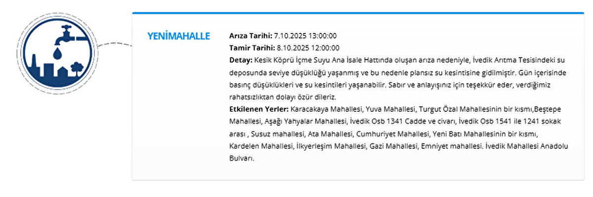 YENİMAHALLE<br>Arıza Tarihi: 7.10.2025 13:00:00<br>Tamir Tarihi: 8.10.2025 12:00:00<br>Detay: Kesik Köprü İçme Suyu Ana İsale Hattında oluşan arıza nedeniyle, İvedik Arıtma Tesisindeki su deposunda seviye düşüklüğü yaşanmış ve bu nedenle plansız su kesintisine gidilmiştir. Gün içerisinde basınç düşüklükleri ve su kesintileri yaşanabilir. Sabır ve anlayışınız için teşekkür eder, verdiğimiz rahatsızlıktan dolayı özür dileriz.<br>Etkilenen Yerler: Karacakaya Mahallesi, Yuva Mahallesi, Turgut Özal Mahallesinin bir kısmı,Beştepe Mahallesi, Aşağı Yahyalar Mahallesi, İvedik Osb 1341 Cadde ve civarı, İvedik Osb 1541 ile 1241 sokak arası , Susuz mahallesi, Ata Mahallesi, Cumhuriyet Mahallesi, Yeni Batı Mahallesinin bir kısmı, Kardelen Mahallesi, İlkyerleşim Mahallesi, Gazi Mahallesi, Emniyet mahallesi. İvedik Mahallesi Anadolu Bulvarı.