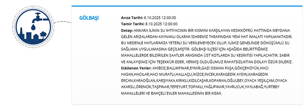 GÖLBAŞI<br>Arıza Tarihi: 6.10.2025 12:00:00<br>Tamir Tarihi: 8.10.2025 12:00:00<br>Detay: ANKARA İLİNİN SU İHTİYACININ BİR KISMINI KARŞILAYAN KESİKKÖPRÜ HATTINDA MEYDANA GELEN ARIZALARDAN KAYNAKLI OLARAK İDAREMİZ TARAFINDAN YENİ HAT İMALATI YAPILMAKTADIR. BU NEDENLE HATLARIMIZA YETERLİ SU VERİLEMEYECEK OLUP; İLİMİZ GENELİNDE DÖNÜŞÜMLÜ SU SAĞLAMA UYGULAMASINA GEÇİLMİŞTİR. GÖLBAŞI İLÇESİ İÇİN AŞAĞIDA BELİRTTİĞİMİZ MAHALLELERDE BİLDİRİLEN SAATLER ARASINDA ÜST KOTLARDA SU KESİNTİSİ YAPILACAKTIR. SABIR VE ANLAYIŞINIZ İÇİN TEŞEKKÜR EDER, VERMİŞ OLDUĞUMUZ RAHATSIZLIKTAN DOLAYI ÖZÜR DİLERİZ.<br>Etkilenen Yerler: AHİBOZ,BALLIKPINAR,EYMİR,GAZİ OSMAN PAŞA,GÖKÇEHÖYÜK,HACI HASAN,HACILAR,HACI MURATLI,HALLAÇLI,İKİZCE,İNCEK,KARAGEDİK AYDIN,KARAGEDİK ERCAN,KARAOĞLAN,KARŞIYAKA,KIRIKLI,KIZILCAŞAR,KOPARAN,OĞULBEY,OYACA YEŞİLÇAM,OYACA AKARSU,ÖRENCİK,TAŞPINAR,TEPEYURT,TOPAKLI,YAĞLIPINAR,YAVRUCUK,YAYLABAĞ,YURTBEY MAHALLELERİ VE BAHÇELİ EVLER MAHALLESİNİN BİR KISMI.