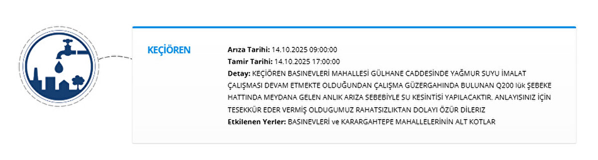 KEÇİÖREN<br>Arıza Tarihi: 14.10.2025 09:00:00<br>Tamir Tarihi: 14.10.2025 17:00:00<br>Detay: KEÇİÖREN BASINEVLERİ MAHALLESİ GÜLHANE CADDESİNDE YAĞMUR SUYU İMALAT ÇALIŞMASI DEVAM ETMEKTE OLDUĞUNDAN ÇALIŞMA GÜZERGAHINDA BULUNAN Q200 lük ŞEBEKE HATTINDA MEYDANA GELEN ANLIK ARIZA SEBEBİYLE SU KESİNTİSİ YAPILACAKTIR. ANLAYISINIZ İÇİN TESEKKÜR EDER VERMİŞ OLDUGUMUZ RAHATSIZLIKTAN DOLAYI ÖZÜR DİLERIZ<br>Etkilenen Yerler: BASINEVLERİ ve KARARGAHTEPE MAHALLELERİNİN ALT KOTLAR