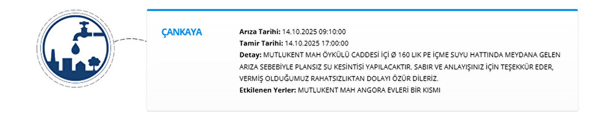 ÇANKAYA<br>Arıza Tarihi: 14.10.2025 09:10:00<br>Tamir Tarihi: 14.10.2025 17:00:00<br>Detay: MUTLUKENT MAH ÖYKÜLÜ CADDESİ İÇİ Ø 160 LIK PE İÇME SUYU HATTINDA MEYDANA GELEN ARIZA SEBEBİYLE PLANSIZ SU KESİNTİSİ YAPILACAKTIR. SABIR VE ANLAYIŞINIZ İÇİN TEŞEKKÜR EDER, VERMİŞ OLDUĞUMUZ RAHATSIZLIKTAN DOLAYI ÖZÜR DİLERİZ.<br>Etkilenen Yerler: MUTLUKENT MAH ANGORA EVLERİ BİR KISMI