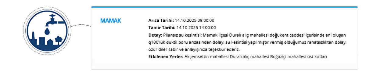 MAMAK<br>Arıza Tarihi: 14.10.2025 09:00:00<br>Tamir Tarihi: 14.10.2025 14:00:00<br>Detay: Pilansız su kesintisi: Mamak ilçesi Duralı alıç mahallesi doğukent caddesi içerisinde ani oluşan q100'lük duktil boru arızasından dolayı su kesintisi yapılmıştır vermiş olduğumuz rahatsızlıktan dolayı özür diler sabır ve anlayışınıza teşekkür ederiz.<br>Etkilenen Yerler: Akşemsettin mahallesi Duralı alıç mahallesi Boğaziçi mahallesi üst kotları