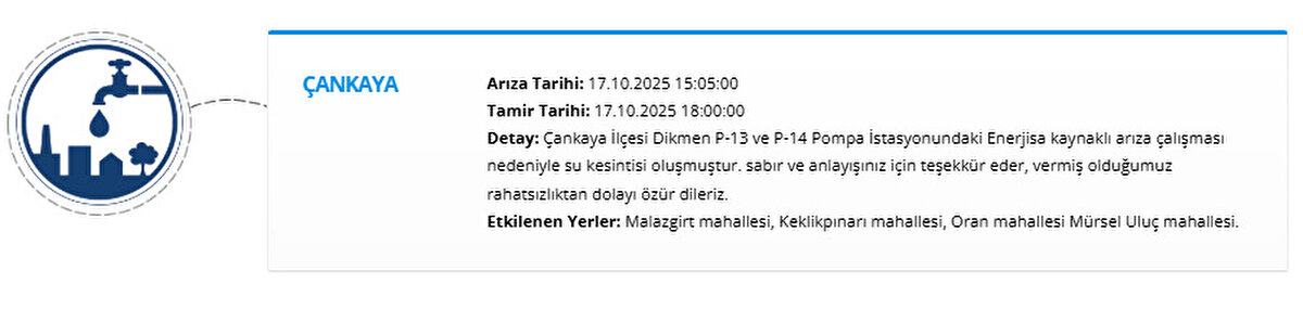 ÇANKAYA<br>Arıza Tarihi: 17.10.2025 15:05:00<br>Tamir Tarihi: 17.10.2025 18:00:00<br>Detay: Çankaya İlçesi Dikmen P-13 ve P-14 Pompa İstasyonundaki Enerjisa kaynaklı arıza çalışması nedeniyle su kesintisi oluşmuştur. sabır ve anlayışınız için teşekkür eder, vermiş olduğumuz rahatsızlıktan dolayı özür dileriz.<br>Etkilenen Yerler: Malazgirt mahallesi, Keklikpınarı mahallesi, Oran mahallesi Mürsel Uluç mahallesi.