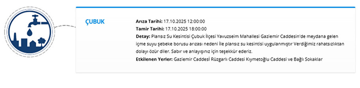ÇUBUK<br>Arıza Tarihi: 17.10.2025 12:00:00<br>Tamir Tarihi: 17.10.2025 18:00:00<br>Detay: Plansız Su Kesintisi Çubuk İlçesi Yavuzseim Mahallesi Gaziemir Caddesin'de meydana gelen içme suyu şebeke borusu arızası nedeni İle plansız su kesintisi uygulanmıştır Verdiğimiz rahatsızlıktan dolayı özür diler. Sabır ve anlayışınız için teşekkür ederiz.<br>Etkilenen Yerler: Gaziemir Caddesİ Rüzgarlı Caddesi Kıymetoğlu Caddesi ve Bağlı Sokaklar
