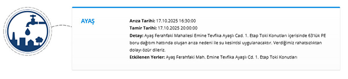 AYAŞ<br>Arıza Tarihi: 17.10.2025 16:30:00<br>Tamir Tarihi: 17.10.2025 20:00:00<br>Detay: Ayaş Ferahfaki Mahallesi Emine Tevfika Ayaşlı Cad. 1. Etap Toki Konutları içerisinde 63'lük PE boru dağıtım hattında oluşan arıza nedeni ile su kesintisi uygulanacaktır. Verdiğimiz rahatsızlıktan dolayı özür dileriz.<br>Etkilenen Yerler: Ayaş Ferahfaki Mah. Emine Tevfika Ayaşlı Cd. 1. Etap Toki Konutları