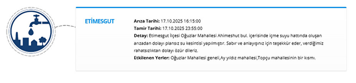 ETİMESGUT<br>Arıza Tarihi: 17.10.2025 16:15:00<br>Tamir Tarihi: 17.10.2025 23:55:00<br>Detay: Etimesgut İlçesi Oğuzlar Mahallesi Ahimeshut bul. içerisinde içme suyu hattında oluşan arızadan dolayı plansız su kesintisi yapılmıştır. Sabır ve anlayışınız için teşekkür eder, verdiğimiz rahatsızlıktan dolayı özür dileriz.<br>Etkilenen Yerler: Oğuzlar Mahallesi geneli,Ay yıldız mahallesi,Topçu mahallesinin bir kısmı.