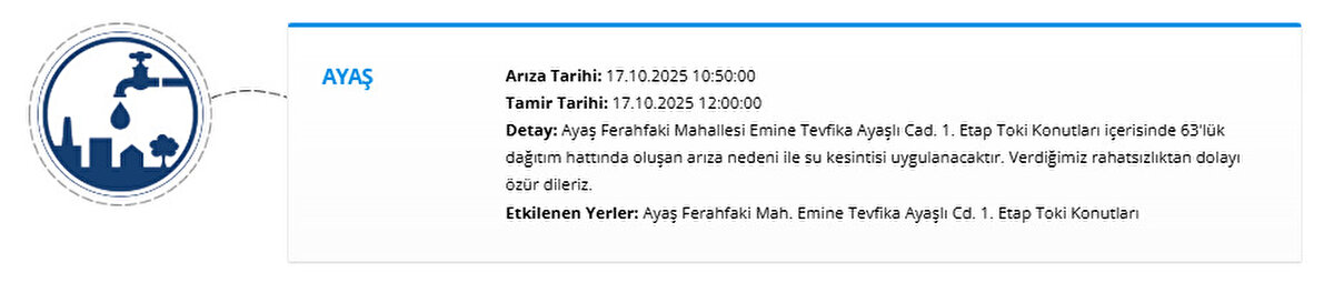 AYAŞ<br>Arıza Tarihi: 17.10.2025 10:50:00<br>Tamir Tarihi: 17.10.2025 12:00:00<br>Detay: Ayaş Ferahfaki Mahallesi Emine Tevfika Ayaşlı Cad. 1. Etap Toki Konutları içerisinde 63'lük dağıtım hattında oluşan arıza nedeni ile su kesintisi uygulanacaktır. Verdiğimiz rahatsızlıktan dolayı özür dileriz.<br>Etkilenen Yerler: Ayaş Ferahfaki Mah. Emine Tevfika Ayaşlı Cd. 1. Etap Toki Konutları