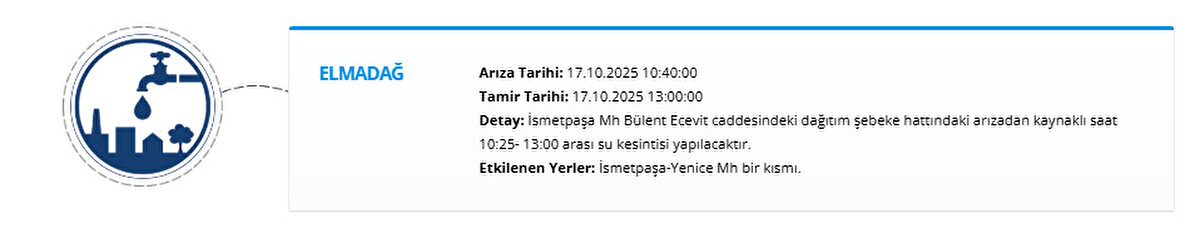 ELMADAĞ<br>Arıza Tarihi: 17.10.2025 10:40:00<br>Tamir Tarihi: 17.10.2025 13:00:00<br>Detay: İsmetpaşa Mh Bülent Ecevit caddesindeki dağıtım şebeke hattındaki arızadan kaynaklı saat 10:25- 13:00 arası su kesintisi yapılacaktır.<br>Etkilenen Yerler: İsmetpaşa-Yenice Mh bir kısmı.