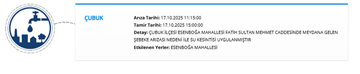 ÇUBUK<br>Arıza Tarihi: 17.10.2025 11:15:00<br>Tamir Tarihi: 17.10.2025 15:00:00<br>Detay: ÇUBUK İLÇESİ ESENBOĞA MAHALLESİ FATİH SULTAN MEHMET CADDESİNDE MEYDANA GELEN ŞEBEKE ARIZASI NEDENİ İLE SU KESİNTİSİ UYGULANMIŞTIR<br>Etkilenen Yerler: ESENBOĞA MAHALLESİ
