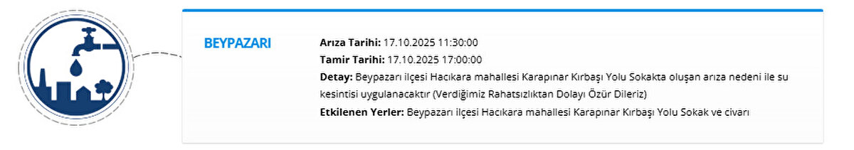 BEYPAZARI<br>Arıza Tarihi: 17.10.2025 11:30:00<br>Tamir Tarihi: 17.10.2025 17:00:00<br>Detay: Beypazarı ilçesi Hacıkara mahallesi Karapınar Kırbaşı Yolu Sokakta oluşan arıza nedeni ile su kesintisi uygulanacaktır (Verdiğimiz Rahatsızlıktan Dolayı Özür Dileriz)<br>Etkilenen Yerler: Beypazarı ilçesi Hacıkara mahallesi Karapınar Kırbaşı Yolu Sokak ve civarı