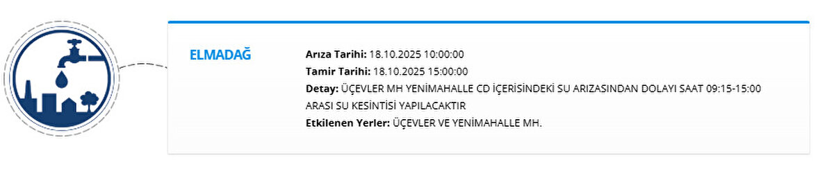 ELMADAĞ<br>Arıza Tarihi: 18.10.2025 10:00:00<br>Tamir Tarihi: 18.10.2025 15:00:00<br>Detay: ÜÇEVLER MH YENİMAHALLE CD İÇERİSİNDEKİ SU ARIZASINDAN DOLAYI SAAT 09:15-15:00 ARASI SU KESİNTİSİ YAPILACAKTIR<br>Etkilenen Yerler: ÜÇEVLER VE YENİMAHALLE MH.