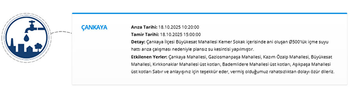 ÇANKAYA<br>Arıza Tarihi: 18.10.2025 10:20:00<br>Tamir Tarihi: 18.10.2025 15:00:00<br>Detay: Çankaya İlçesi Büyükesat Mahallesi Kemer Sokak içerisinde ani oluşan Ø500'lük içme suyu hattı arıza çalışması nedeniyle plansız su kesintisi yapılmıştır.<br>Etkilenen Yerler: Çankaya Mahallesi, Gaziosmanpaşa Mahallesi, Kazım Özalp Mahallesi, Büyükesat Mahallesi, Kırkkonaklar Mahallesi üst kotları, Bademlidere Mahallesi üst kotları, Aşıkpaşa Mahallesi üst kotları Sabır ve anlayışınız için teşekkür eder, vermiş olduğumuz rahatsızlıktan dolayı özür dileriz.