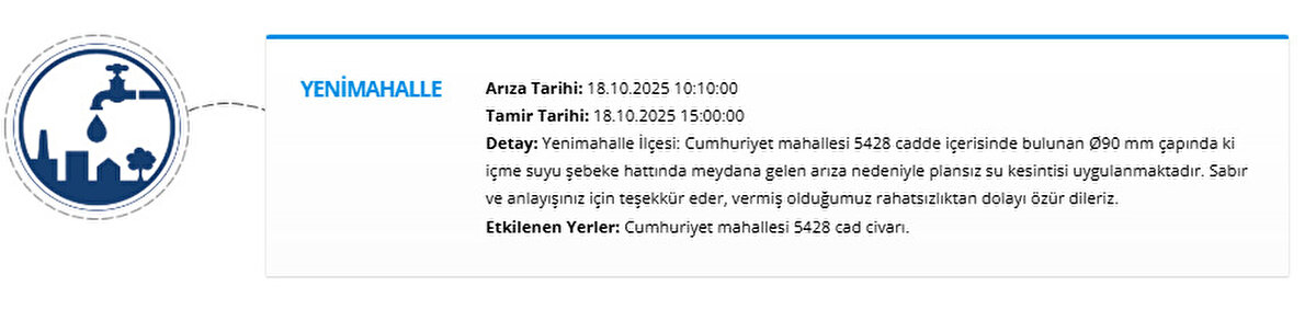 YENİMAHALLE<br>Arıza Tarihi: 18.10.2025 10:10:00<br>Tamir Tarihi: 18.10.2025 15:00:00<br>Detay: Yenimahalle İlçesi: Cumhuriyet mahallesi 5428 cadde içerisinde bulunan Ø90 mm çapında ki içme suyu şebeke hattında meydana gelen arıza nedeniyle plansız su kesintisi uygulanmaktadır. Sabır ve anlayışınız için teşekkür eder, vermiş olduğumuz rahatsızlıktan dolayı özür dileriz.<br>Etkilenen Yerler: Cumhuriyet mahallesi 5428 cad civarı.