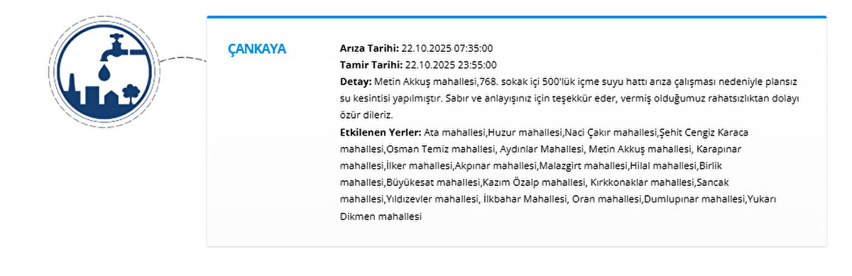 ÇANKAYA<br>Arıza Tarihi: 22.10.2025 07:35:00<br>Tamir Tarihi: 22.10.2025 23:55:00<br>Detay: Metin Akkuş mahallesi,768. sokak içi 500'lük içme suyu hattı arıza çalışması nedeniyle plansız su kesintisi yapılmıştır. Sabır ve anlayışınız için teşekkür eder, vermiş olduğumuz rahatsızlıktan dolayı özür dileriz.<br>Etkilenen Yerler: Ata mahallesi,Huzur mahallesi,Naci Çakır mahallesi,Şehit Cengiz Karaca mahallesi,Osman Temiz mahallesi, Aydınlar Mahallesi, Metin Akkuş mahallesi, Karapınar mahallesi,İlker mahallesi,Akpınar mahallesi,Malazgirt mahallesi,Hilal mahallesi,Birlik mahallesi,Büyükesat mahallesi,Kazım Özalp mahallesi, Kırkkonaklar mahallesi,Sancak mahallesi,Yıldızevler mahallesi, İlkbahar Mahallesi, Oran mahallesi,Dumlupınar mahallesi,Yukarı Dikmen mahallesi
