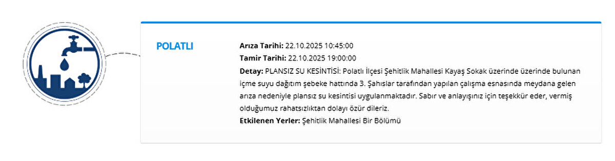 POLATLI<br>Arıza Tarihi: 22.10.2025 10:45:00<br>Tamir Tarihi: 22.10.2025 19:00:00<br>Detay: PLANSIZ SU KESİNTİSİ: Polatlı İlçesi Şehitlik Mahallesi Kayaş Sokak üzerinde üzerinde bulunan içme suyu dağıtım şebeke hattında 3. Şahıslar tarafından yapılan çalışma esnasında meydana gelen arıza nedeniyle plansız su kesintisi uygulanmaktadır. Sabır ve anlayışınız için teşekkür eder, vermiş olduğumuz rahatsızlıktan dolayı özür dileriz.<br>Etkilenen Yerler: Şehitlik Mahallesi Bir Bölümü