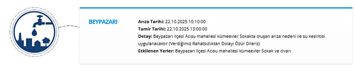 BEYPAZARI<br>Arıza Tarihi: 22.10.2025 10:10:00<br>Tamir Tarihi: 22.10.2025 13:00:00<br>Detay: Beypazarı ilçesi Acısu mahallesi kümeevler Sokakta oluşan arıza nedeni ile su kesintisi uygulanacaktır (Verdiğimiz Rahatsızlıktan Dolayı Özür Dileriz)<br>Etkilenen Yerler: Beypazarı ilçesi Acısu mahallesi kümeevler Sokak ve civarı