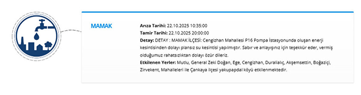 MAMAK<br>Arıza Tarihi: 22.10.2025 10:35:00<br>Tamir Tarihi: 22.10.2025 20:00:00<br>Detay: DETAY : MAMAK İLÇESİ: Cengizhan Mahallesi P16 Pompa İstasyonunda oluşan enerji kesintisinden dolayı plansız su kesintisi yapılmıştır. Sabır ve anlayışınız için teşekkür eder, vermiş olduğumuz rahatsızlıktan dolayı özür dileriz.<br>Etkilenen Yerler: Mutlu, General Zeki Doğan, Ege, Cengizhan, Duralialıç, Akşemsettin, Boğaziçi, Zirvekent, Mahalleleri ile Çankaya ilçesi yakupapdal köyü etkilenmektedir.