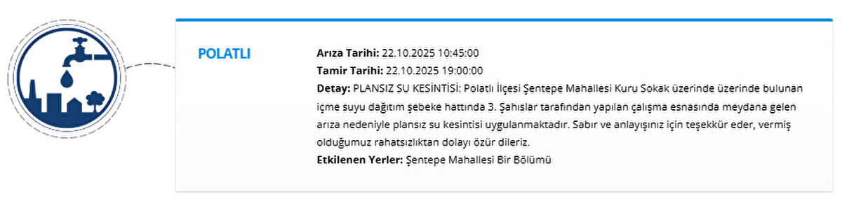 POLATLI<br>Arıza Tarihi: 22.10.2025 10:45:00<br>Tamir Tarihi: 22.10.2025 19:00:00<br>Detay: PLANSIZ SU KESİNTİSİ: Polatlı İlçesi Şentepe Mahallesi Kuru Sokak üzerinde üzerinde bulunan içme suyu dağıtım şebeke hattında 3. Şahıslar tarafından yapılan çalışma esnasında meydana gelen arıza nedeniyle plansız su kesintisi uygulanmaktadır. Sabır ve anlayışınız için teşekkür eder, vermiş olduğumuz rahatsızlıktan dolayı özür dileriz.<br>Etkilenen Yerler: Şentepe Mahallesi Bir Bölümü