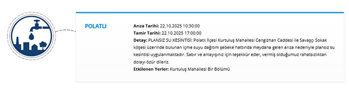 POLATLI<br>Arıza Tarihi: 22.10.2025 10:30:00<br>Tamir Tarihi: 22.10.2025 17:00:00<br>Detay: PLANSIZ SU KESİNTİSİ: Polatlı İlçesi Kurtuluş Mahallesi Cengizhan Caddesi ile Savaşçı Sokak köşesi üzerinde bulunan içme suyu dağıtım şebeke hattında meydana gelen arıza nedeniyle plansız su kesintisi uygulanmaktadır. Sabır ve anlayışınız için teşekkür eder, vermiş olduğumuz rahatsızlıktan dolayı özür dileriz.<br>Etkilenen Yerler: Kurtuluş Mahallesi Bir Bölümü