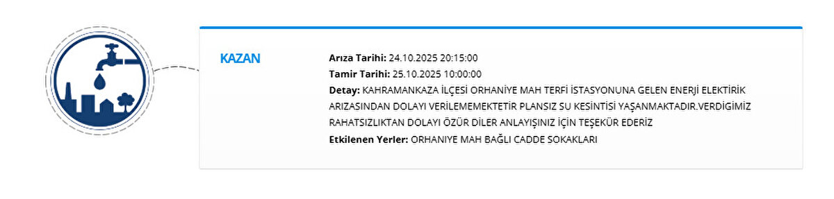 KAZAN<br>Arıza Tarihi: 24.10.2025 20:15:00<br>Tamir Tarihi: 25.10.2025 10:00:00<br>Detay: KAHRAMANKAZA İLÇESİ ORHANİYE MAH TERFİ İSTASYONUNA GELEN ENERJİ ELEKTİRİK ARIZASINDAN DOLAYI VERİLEMEMEKTETİR PLANSIZ SU KESİNTİSİ YAŞANMAKTADIR.VERDİGİMİZ RAHATSIZLIKTAN DOLAYI ÖZÜR DİLER ANLAYIŞINIZ İÇİN TEŞEKÜR EDERİZ<br>Etkilenen Yerler: ORHANIYE MAH BAĞLI CADDE SOKAKLARI
