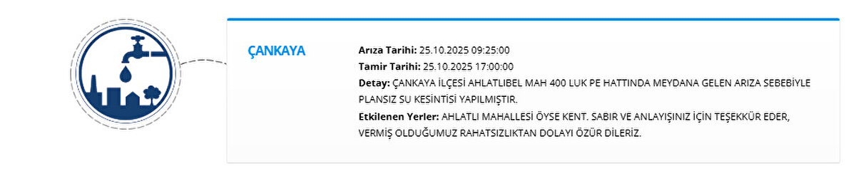 ÇANKAYA<br>Arıza Tarihi: 25.10.2025 09:25:00<br>Tamir Tarihi: 25.10.2025 17:00:00<br>Detay: ÇANKAYA İLÇESİ AHLATLIBEL MAH 400 LUK PE HATTINDA MEYDANA GELEN ARIZA SEBEBİYLE PLANSIZ SU KESİNTİSİ YAPILMIŞTIR.<br>Etkilenen Yerler: AHLATLI MAHALLESİ ÖYSE KENT. SABIR VE ANLAYIŞINIZ İÇİN TEŞEKKÜR EDER, VERMİŞ OLDUĞUMUZ RAHATSIZLIKTAN DOLAYI ÖZÜR DİLERİZ.