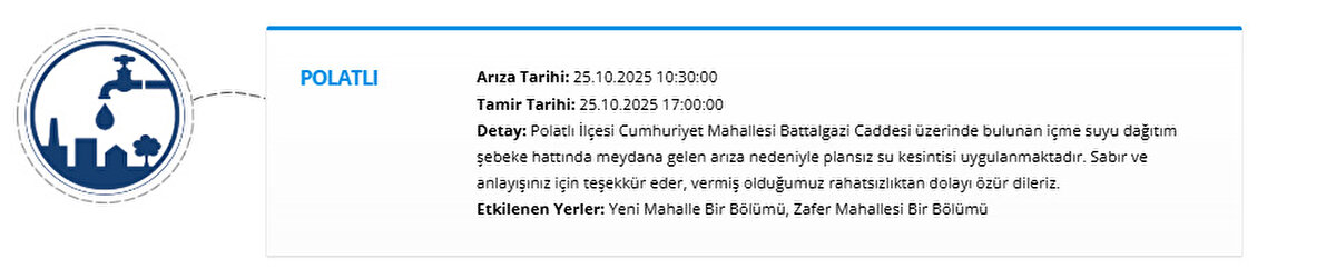 POLATLI<br>Arıza Tarihi: 25.10.2025 10:30:00<br>Tamir Tarihi: 25.10.2025 17:00:00<br>Detay: Polatlı İlçesi Cumhuriyet Mahallesi Battalgazi Caddesi üzerinde bulunan içme suyu dağıtım şebeke hattında meydana gelen arıza nedeniyle plansız su kesintisi uygulanmaktadır. Sabır ve anlayışınız için teşekkür eder, vermiş olduğumuz rahatsızlıktan dolayı özür dileriz.<br>Etkilenen Yerler: Yeni Mahalle Bir Bölümü, Zafer Mahallesi Bir Bölümü