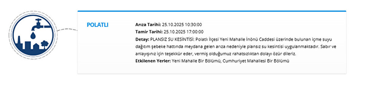 POLATLI<br>Arıza Tarihi: 25.10.2025 10:30:00<br>Tamir Tarihi: 25.10.2025 17:00:00<br>Detay: PLANSIZ SU KESİNTİSİ: Polatlı İlçesi Yeni Mahalle İnönü Caddesi üzerinde bulunan içme suyu dağıtım şebeke hattında meydana gelen arıza nedeniyle plansız su kesintisi uygulanmaktadır. Sabır ve anlayışınız için teşekkür eder, vermiş olduğumuz rahatsızlıktan dolayı özür dileriz.<br>Etkilenen Yerler: Yeni Mahalle Bir Bölümü, Cumhuriyet Mahallesi Bir Bölümü