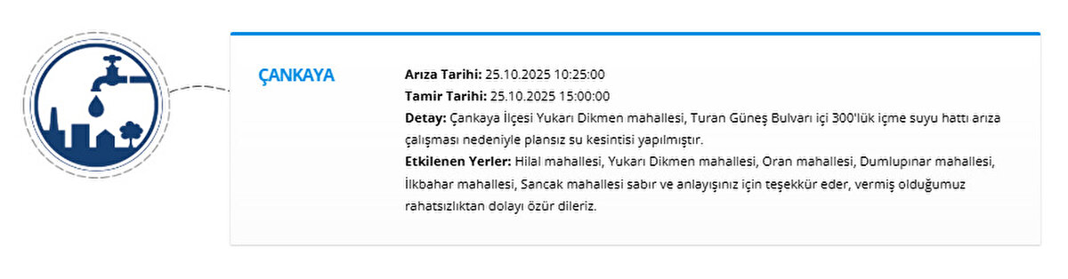 ÇANKAYA<br>Arıza Tarihi: 25.10.2025 10:25:00<br>Tamir Tarihi: 25.10.2025 15:00:00<br>Detay: Çankaya İlçesi Yukarı Dikmen mahallesi, Turan Güneş Bulvarı içi 300'lük içme suyu hattı arıza çalışması nedeniyle plansız su kesintisi yapılmıştır.<br>Etkilenen Yerler: Hilal mahallesi, Yukarı Dikmen mahallesi, Oran mahallesi, Dumlupınar mahallesi, İlkbahar mahallesi, Sancak mahallesi sabır ve anlayışınız için teşekkür eder, vermiş olduğumuz rahatsızlıktan dolayı özür dileriz.