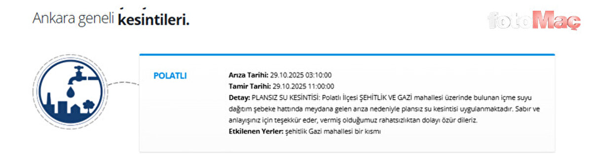 ASKİ DUYURDU: Polatlı'da Plansız Su Kesintisi (29 Ekim 2025)<br><br>ASKİ'nin resmi kanallarından yapılan son dakika açıklamasına göre, Polatlı ilçesinde içme suyu şebeke hattında meydana gelen ani bir arıza nedeniyle plansız su kesintisi uygulanmaktadır.<br><br>Kesintiden etkilenen mahalleler şu şekilde açıklandı:<br><br>Polatlı İlçesi: Şehitlik Mahallesi ve Gazi Mahallesi'nin bir kısmı.<br><br>ASKİ, arızanın "içme suyu dağıtım şebeke hattında" meydana geldiğini belirtti.