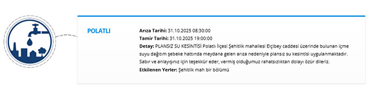 POLATLI<br>Arıza Tarihi: 31.10.2025 08:30:00<br>Tamir Tarihi: 31.10.2025 19:00:00<br>Detay: PLANSIZ SU KESİNTİSİ Polatlı İlçesi Şehitlik mahallesi Elçibey caddesi üzerinde bulunan içme suyu dağıtım şebeke hattında meydana gelen arıza nedeniyle plansız su kesintisi uygulanmaktadır. Sabır ve anlayışınız için teşekkür eder, vermiş olduğumuz rahatsızlıktan dolayı özür dileriz.<br>Etkilenen Yerler: Şehitlik mah bir bölümü
