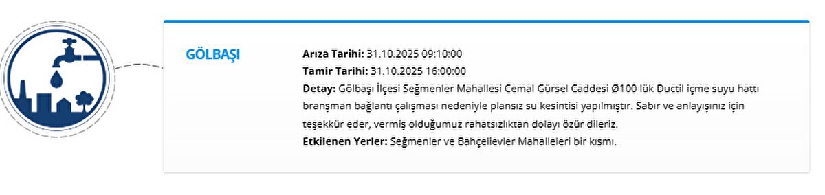 GÖLBAŞI<br>Arıza Tarihi: 31.10.2025 09:10:00<br>Tamir Tarihi: 31.10.2025 16:00:00<br>Detay: Gölbaşı İlçesi Seğmenler Mahallesi Cemal Gürsel Caddesi Ø100 lük Ductil içme suyu hattı branşman bağlantı çalışması nedeniyle plansız su kesintisi yapılmıştır. Sabır ve anlayışınız için teşekkür eder, vermiş olduğumuz rahatsızlıktan dolayı özür dileriz.<br>Etkilenen Yerler: Seğmenler ve Bahçelievler Mahalleleri bir kısmı.