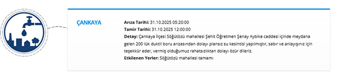 ÇANKAYA<br>Arıza Tarihi: 31.10.2025 05:20:00<br>Tamir Tarihi: 31.10.2025 12:00:00<br>Detay: Çankaya İlçesi Söğütözü mahallesi Şehit Öğretmen Şenay Aybike caddesi içinde meydana gelen 200 lük duktil boru arızasından dolayı plansız su kesintisi yapılmıştır, sabır ve anlayışınız için teşekkür eder, vermiş olduğumuz rahatsızlıktan dolayı özür dileriz.<br>Etkilenen Yerler: Söğütözü mahallesi tamamı