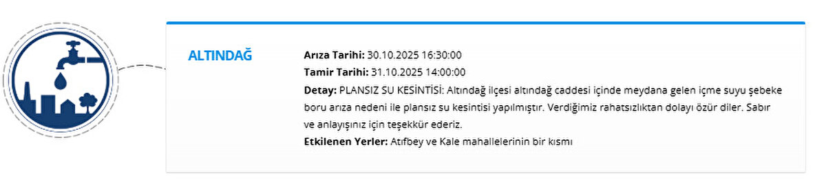 ALTINDAĞ<br>Arıza Tarihi: 30.10.2025 16:30:00<br>Tamir Tarihi: 31.10.2025 14:00:00<br>Detay: PLANSIZ SU KESİNTİSİ: Altındağ ilçesi altındağ caddesi içinde meydana gelen içme suyu şebeke boru arıza nedeni ile plansız su kesintisi yapılmıştır. Verdiğimiz rahatsızlıktan dolayı özür diler. Sabır ve anlayışınız için teşekkür ederiz.<br>Etkilenen Yerler: Atıfbey ve Kale mahallelerinin bir kısmı