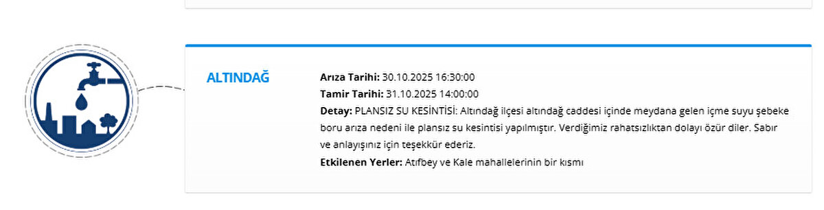 ALTINDAĞ<br>Arıza Tarihi: 30.10.2025 16:30:00<br>Tamir Tarihi: 31.10.2025 14:00:00<br>Detay: PLANSIZ SU KESİNTİSİ: Altındağ ilçesi altındağ caddesi içinde meydana gelen içme suyu şebeke boru arıza nedeni ile plansız su kesintisi yapılmıştır. Verdiğimiz rahatsızlıktan dolayı özür diler. Sabır ve anlayışınız için teşekkür ederiz.<br>Etkilenen Yerler: Atıfbey ve Kale mahallelerinin bir kısmı