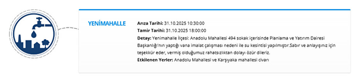 YENİMAHALLE<br>Arıza Tarihi: 31.10.2025 10:30:00<br>Tamir Tarihi: 31.10.2025 18:00:00<br>Detay: Yenimahalle İlçesi: Anadolu Mahallesi 494 sokak içerisinde Planlama ve Yatırım Dairesi Başkanlığı'nın yaptığı vana imalat çalışması nedeni ile su kesintisi yapılmıştır.Sabır ve anlayışınız için teşekkür eder, vermiş olduğumuz rahatsızlıktan dolayı özür dileriz.<br>Etkilenen Yerler: Anadolu Mahallesi ve Karşıyaka mahallesi civarı